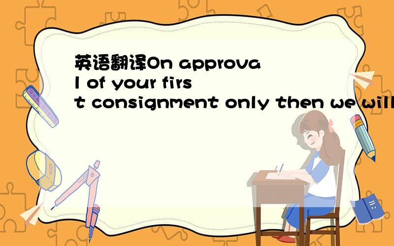 英语翻译On approval of your first consignment only then we will see how best we can move.