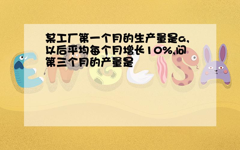 某工厂第一个月的生产量是a,以后平均每个月增长10%,问第三个月的产量是