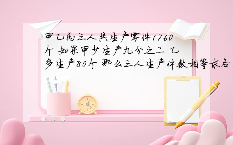 甲乙丙三人共生产零件1760个 如果甲少生产九分之二 乙多生产80个 那么三人生产件数相等求各生产多少要用小学的方法块啊