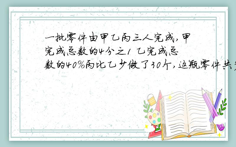 一批零件由甲乙丙三人完成,甲完成总数的4分之1 乙完成总数的40%丙比乙少做了30个,这瓶零件共多少个?