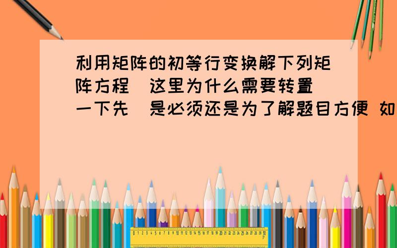 利用矩阵的初等行变换解下列矩阵方程  这里为什么需要转置一下先  是必须还是为了解题目方便 如果是为了方便 哪里方便了 这个为什么不需要转置呢   是因为X在前面在后面的原因吗