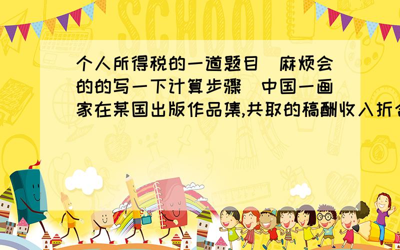 个人所得税的一道题目（麻烦会的的写一下计算步骤）中国一画家在某国出版作品集,共取的稿酬收入折合人民币90000元,已经按该国的税法缴纳了个人所得税6000元.该画家通过民政部门向我国
