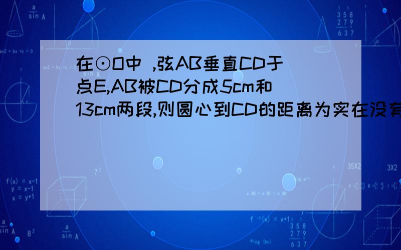 在⊙O中 ,弦AB垂直CD于点E,AB被CD分成5cm和13cm两段,则圆心到CD的距离为实在没有思路,请赐教!