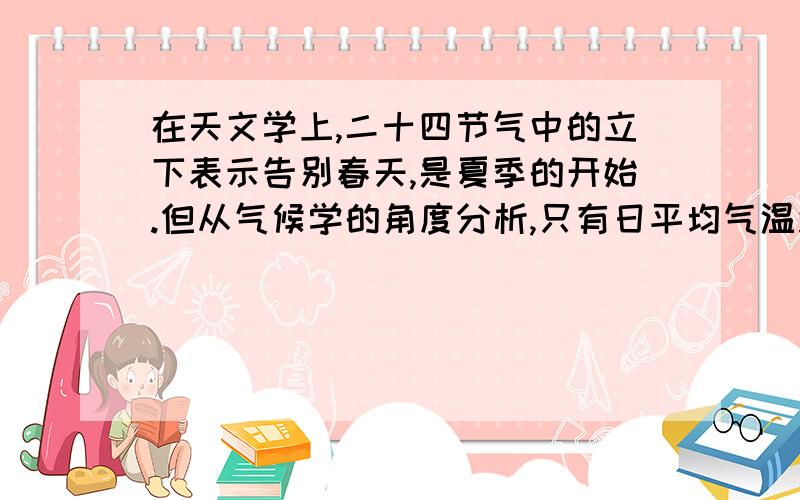 在天文学上,二十四节气中的立下表示告别春天,是夏季的开始.但从气候学的角度分析,只有日平均气温连续五天超过（ ）时,才意味着真正进入夏季.注：括号里面是温度值