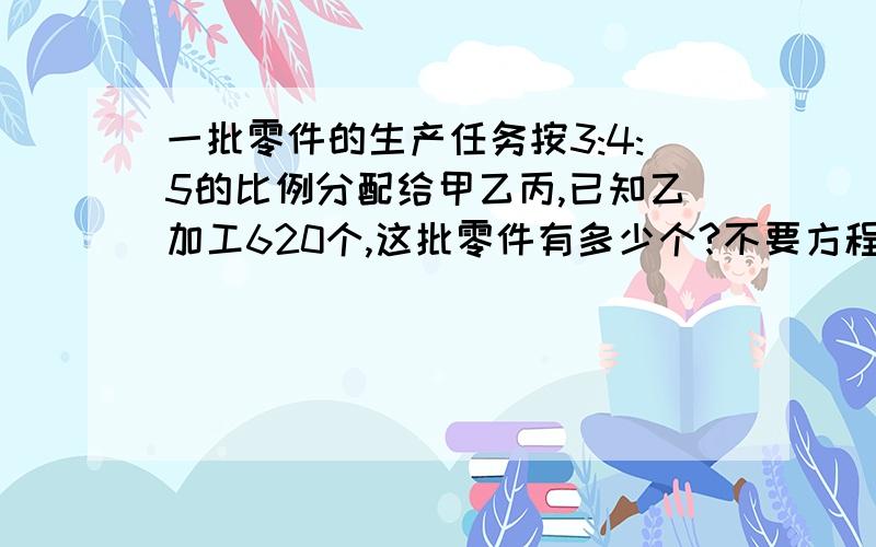 一批零件的生产任务按3:4:5的比例分配给甲乙丙,已知乙加工620个,这批零件有多少个?不要方程啊,多少分都行!