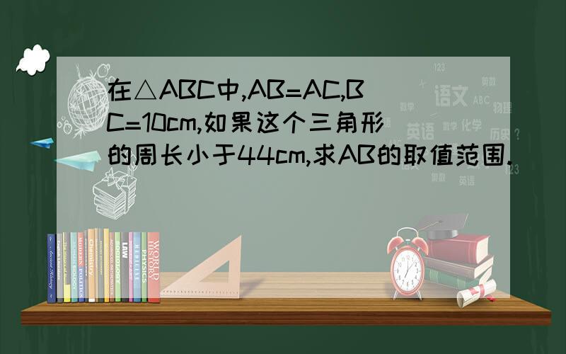在△ABC中,AB=AC,BC=10cm,如果这个三角形的周长小于44cm,求AB的取值范围.