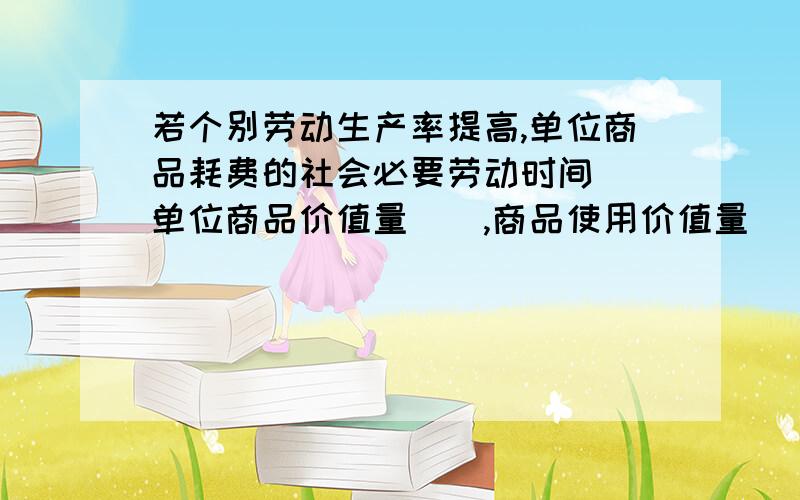 若个别劳动生产率提高,单位商品耗费的社会必要劳动时间()单位商品价值量（）,商品使用价值量（）商品价值总量（）若社会劳动生产率提高,单位商品耗费的社会必要劳动时间()单位商品价