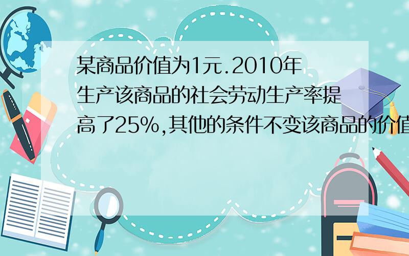 某商品价值为1元.2010年生产该商品的社会劳动生产率提高了25%,其他的条件不变该商品的价值是A、0.75元 B 0.80元 C 0.85元 D 1.25元 请说明理由为什么不是1X0.75而是1/1.25