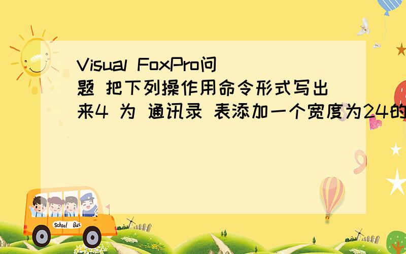 Visual FoxPro问题 把下列操作用命令形式写出来4 为 通讯录 表添加一个宽度为24的 家庭住址 字段,并将 姓名 字段宽度改为10