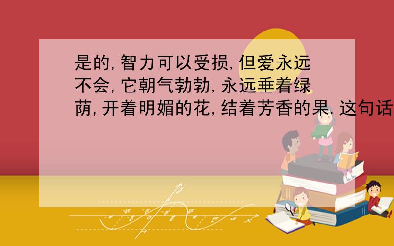 是的,智力可以受损,但爱永远不会,它朝气勃勃,永远垂着绿荫,开着明媚的花,结着芳香的果.这句话从表达方式上看,属（ ）