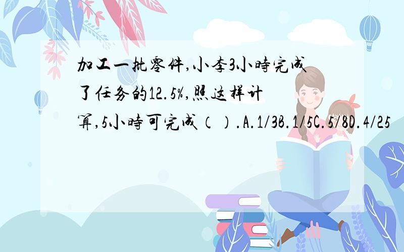 加工一批零件,小李3小时完成了任务的12.5%,照这样计算,5小时可完成（）.A.1/3B.1/5C.5/8D.4/25