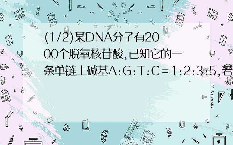 (1/2)某DNA分子有2000个脱氧核苷酸,已知它的一条单链上碱基A:G:T:C＝1:2:3:5,若该分子复制一次,则需...(1/2)某DNA分子有2000个脱氧核苷酸,已知它的一条单链上碱基A:G:T:C＝1:2:3:5,若该分子复制一次,则