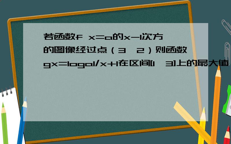 若函数f x=a的x-1次方的图像经过点（3,2）则函数gx=loga1/x+1在区间[1,3]上的最大值