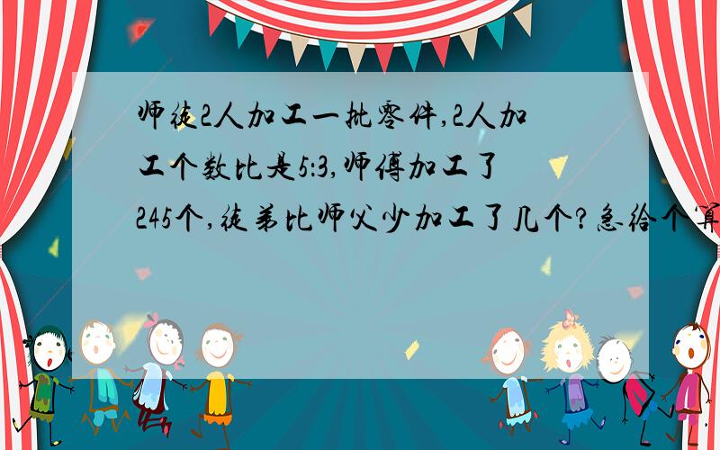 师徒2人加工一批零件,2人加工个数比是5：3,师傅加工了245个,徒弟比师父少加工了几个?急给个算式