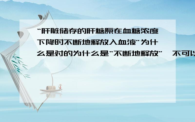 “肝脏储存的肝糖原在血糖浓度下降时不断地释放入血液”为什么是对的为什么是“不断地释放”,不可以暂停一下吗；为什么说是“肝糖原释放入血液”,不是应该肝糖原先分解成葡萄糖再