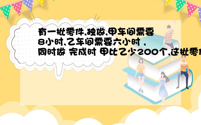 有一批零件,独做,甲车间需要8小时,乙车间需要六小时 ,同时做 完成时 甲比乙少200个,这批零件多少个