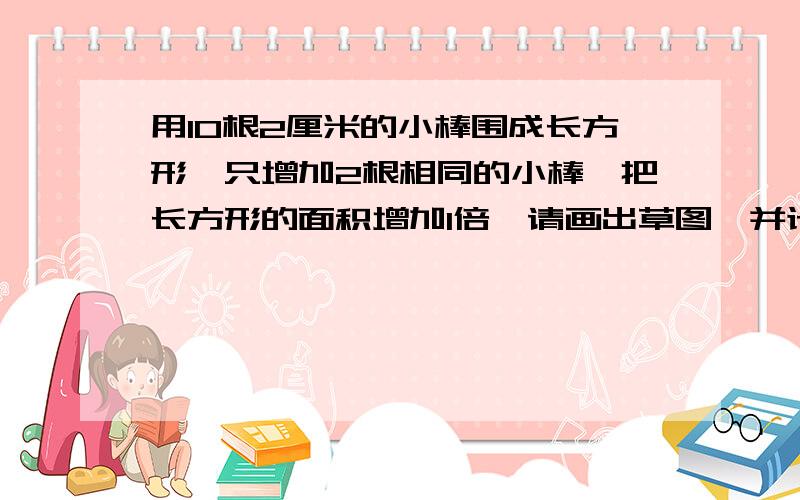 用10根2厘米的小棒围成长方形,只增加2根相同的小棒,把长方形的面积增加1倍,请画出草图,并计算说明