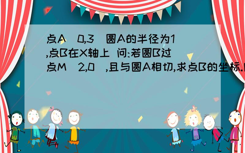 点A(0,3)圆A的半径为1,点B在X轴上 问:若圆B过点M(2,0),且与圆A相切,求点B的坐标.附有图形的更好