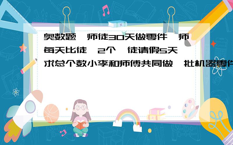 奥数题,师徒30天做零件,师每天比徒>2个,徒请假5天,求总个数小李和师傅共同做一批机器零件,30天完成了任务,已知师傅每天比小李多做2个,而小李在中途中请假5天,于是小李完成的零件个数恰