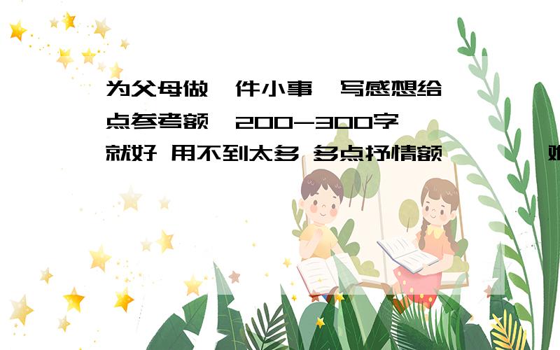 为父母做一件小事  写感想给点参考额  200-300字就好 用不到太多 多点抒情额……    难道就没有 可以 直接说出答案的么?