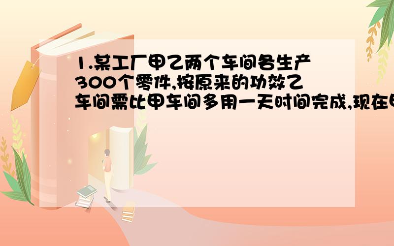 1.某工厂甲乙两个车间各生产300个零件,按原来的功效乙车间需比甲车间多用一天时间完成,现在甲车间和乙都题高了功效,其中甲车间工作效率题高了20%,而乙车间题高了一倍,结果生产同样的300