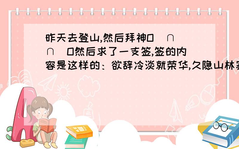 昨天去登山,然后拜神O(∩_∩)O然后求了一支签,签的内容是这样的：欲辞冷淡就荣华,久隐山林寂寞家；相见只闻新鲜好,从此柴门福力加!