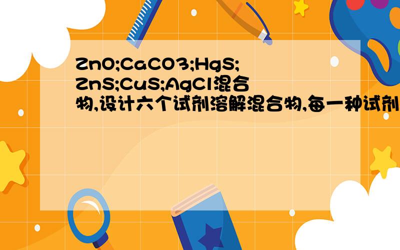 ZnO;CaCO3;HgS;ZnS;CuS;AgCl混合物,设计六个试剂溶解混合物,每一种试剂只溶解一种固体