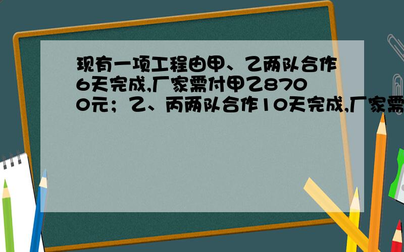 现有一项工程由甲、乙两队合作6天完成,厂家需付甲乙8700元；乙、丙两队合作10天完成,厂家需付乙丙9500元甲、丙两队合作5天完成工程的三分之二,厂家需付甲丙5500元.（1）求甲乙丙各队单独