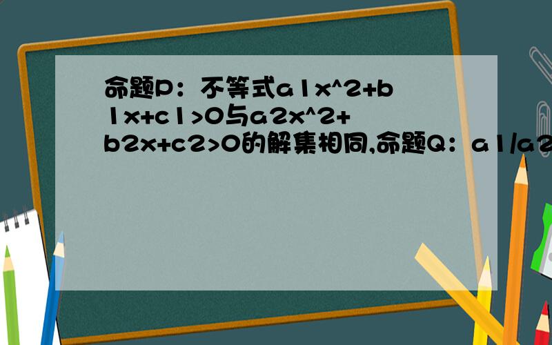 命题P：不等式a1x^2+b1x+c1>0与a2x^2+b2x+c2>0的解集相同,命题Q：a1/a2=b1/b2=c1/c2,则Q是P的什么条件请给出具体过程本题答案是不充分不必要条件，最好能给出我反例，