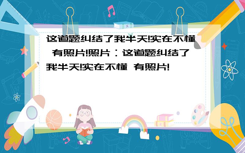 这道题纠结了我半天!实在不懂 有照片!照片：这道题纠结了我半天!实在不懂 有照片!