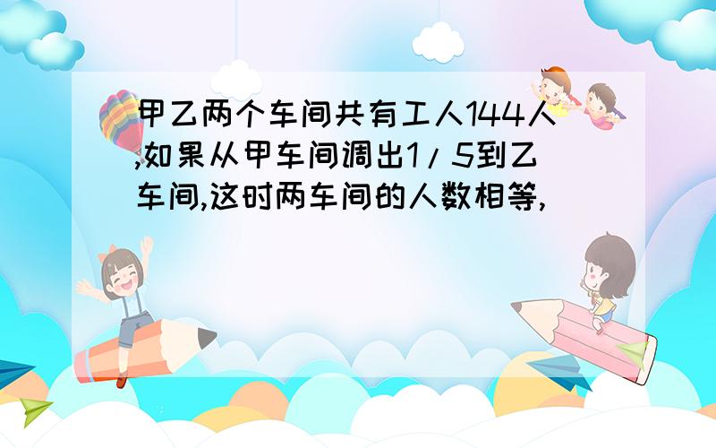 甲乙两个车间共有工人144人,如果从甲车间调出1/5到乙车间,这时两车间的人数相等,