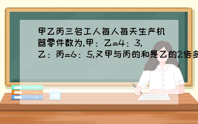 甲乙丙三名工人每人每天生产机器零件数为,甲：乙=4：3,乙：丙=6：5,又甲与丙的和是乙的2倍多12件,问每