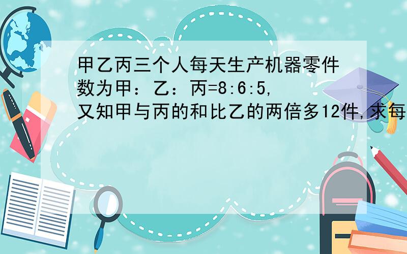 甲乙丙三个人每天生产机器零件数为甲：乙：丙=8:6:5,又知甲与丙的和比乙的两倍多12件,求每个人每天生产零件多少件