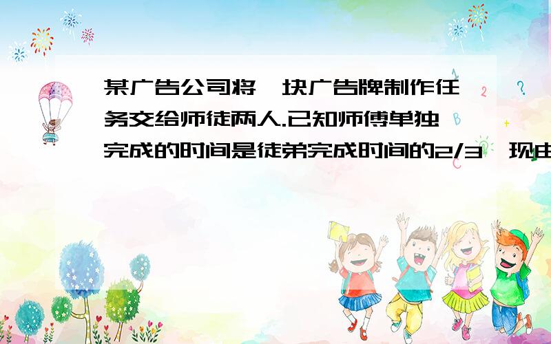 某广告公司将一块广告牌制作任务交给师徒两人.已知师傅单独完成的时间是徒弟完成时间的2/3,现由徒弟先做1天,师徒在合作2天完成.问 （1） 师徒两人单独完成任务各需几天?（2） 若完成后