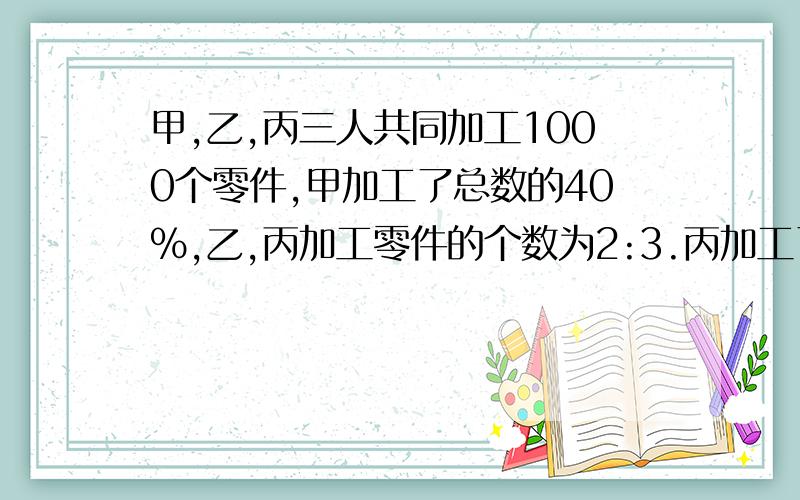 甲,乙,丙三人共同加工1000个零件,甲加工了总数的40%,乙,丙加工零件的个数为2:3.丙加工了多少个零件?