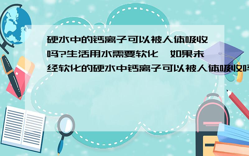 硬水中的钙离子可以被人体吸收吗?生活用水需要软化,如果未经软化的硬水中钙离子可以被人体吸收吗、