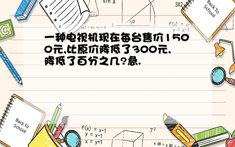 一种电视机现在每台售价1500元,比原价降低了300元,降低了百分之几?急.