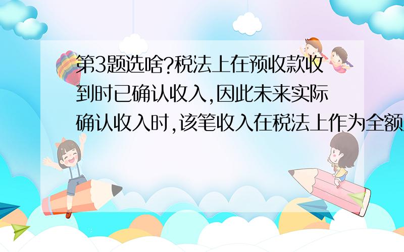 第3题选啥?税法上在预收款收到时已确认收入,因此未来实际确认收入时,该笔收入在税法上作为全额从应纳税所得额中可抵扣的项目,纳税基础为0.（ ）对 错