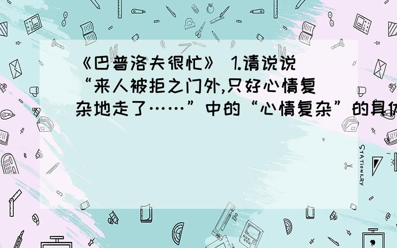 《巴普洛夫很忙》 1.请说说“来人被拒之门外,只好心情复杂地走了……”中的“心情复杂”的具体内容是什么?2.“有多少生命力旺盛的人一天到晚同样很忙啊,一心一意忙着票子、房子、位