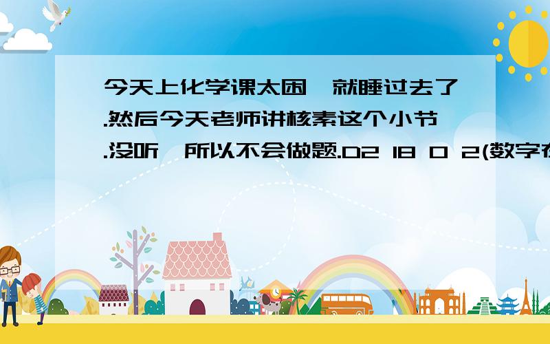 今天上化学课太困,就睡过去了.然后今天老师讲核素这个小节.没听、所以不会做题.D2 18 O 2(数字在下角标或上角标的位置.这个是重水.求它的摩尔质量.18 O 2 2-.这个是质量数为18的氧离子.同样