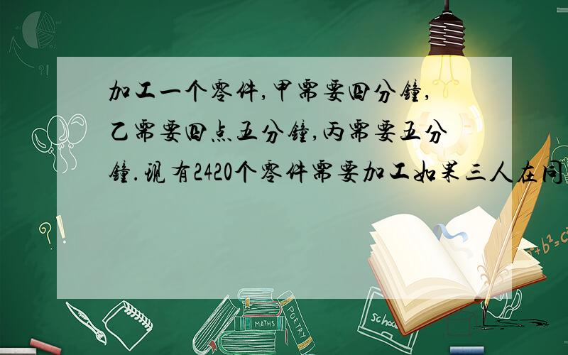 加工一个零件,甲需要四分钟,乙需要四点五分钟,丙需要五分钟.现有2420个零件需要加工如果三人在同一时间内完成任务,那么他们各应加工多少个零件