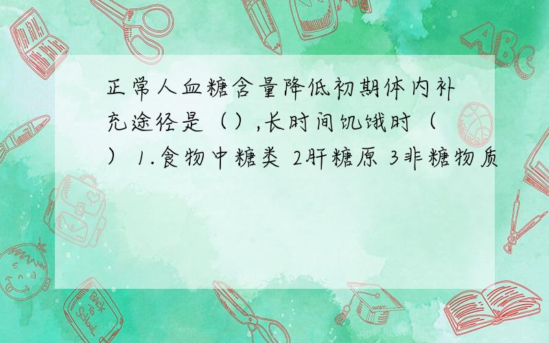 正常人血糖含量降低初期体内补充途径是（）,长时间饥饿时（） 1.食物中糖类 2肝糖原 3非糖物质