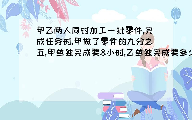 甲乙两人同时加工一批零件,完成任务时,甲做了零件的九分之五,甲单独完成要8小时,乙单独完成要多少小时