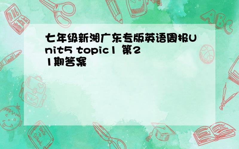 七年级新湘广东专版英语周报Unit5 topic1 第21期答案