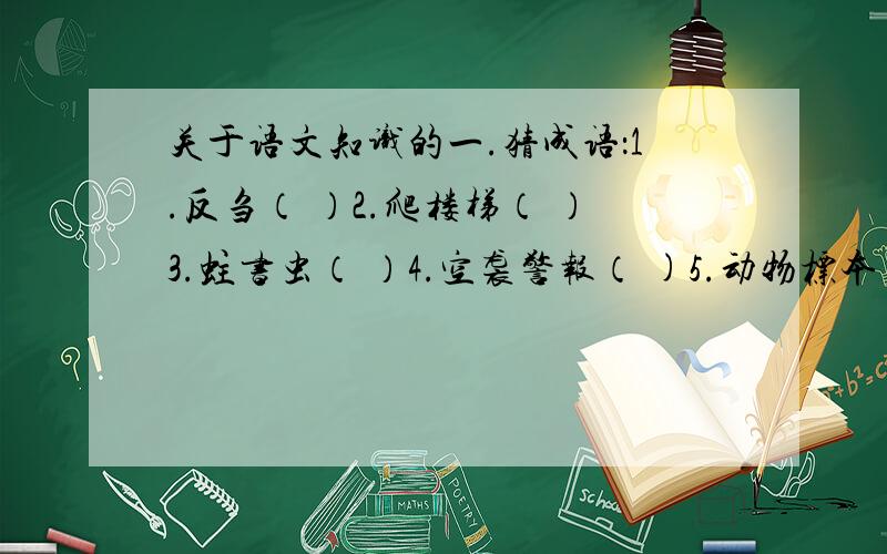 关于语文知识的一.猜成语：1.反刍（ ）2.爬楼梯（ ）3.蛀书虫（ ）4.空袭警报（ )5.动物标本（ ）6.足不立松土（ ）7.静候送礼人( )二.数字猜成语；（1）5 10 （ ） （2）3.5（ ） （3）333 555（