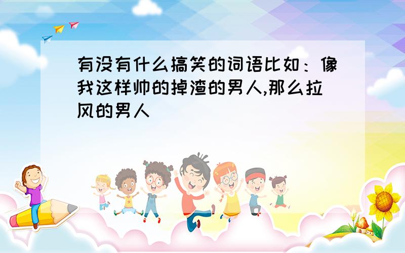 有没有什么搞笑的词语比如：像我这样帅的掉渣的男人,那么拉风的男人