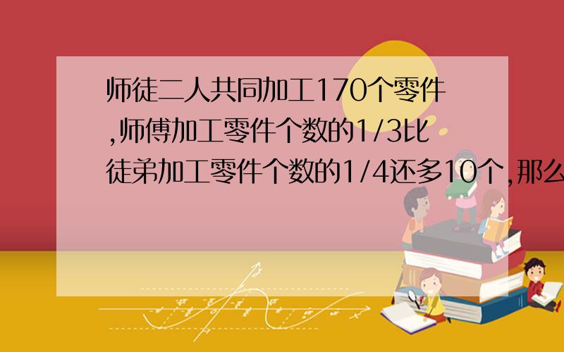 师徒二人共同加工170个零件,师傅加工零件个数的1/3比徒弟加工零件个数的1/4还多10个,那么师徒二人分别加