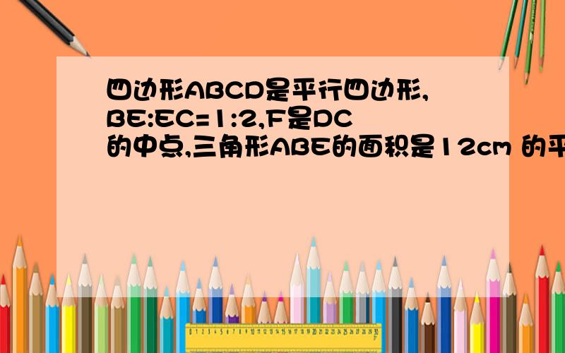 四边形ABCD是平行四边形,BE:EC=1:2,F是DC的中点,三角形ABE的面积是12cm 的平方,那么三角形ADF的面积是不要扯这个扯那个.