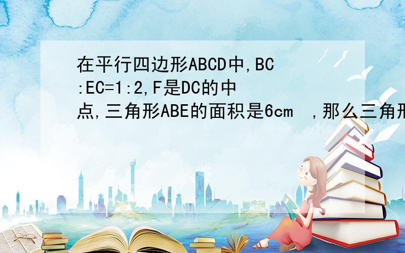 在平行四边形ABCD中,BC:EC=1:2,F是DC的中点,三角形ABE的面积是6cm²,那么三角形ADF的面积是（）平方厘米原题为：在平行四边形ABCD中,,BE:EC=1:F是DC的中点，三角形ABE的面积是6cm²，那么三角形