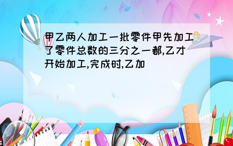 甲乙两人加工一批零件甲先加工了零件总数的三分之一都,乙才开始加工,完成时,乙加